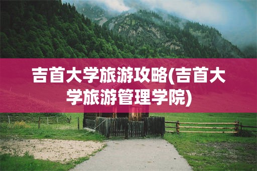 吉首大学旅游攻略(吉首大学旅游管理学院)