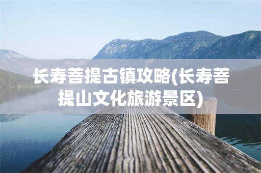 长寿菩提古镇攻略(长寿菩提山文化旅游景区)