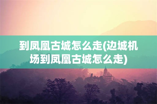 到凤凰古城怎么走(边城机场到凤凰古城怎么走)