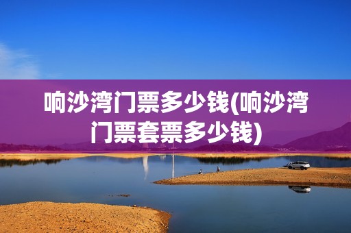 响沙湾门票多少钱(响沙湾门票套票多少钱)