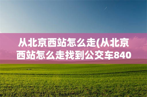 从北京西站怎么走(从北京西站怎么走找到公交车840路车)