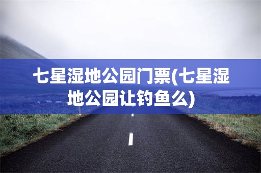 七星湿地公园门票(七星湿地公园让钓鱼么)