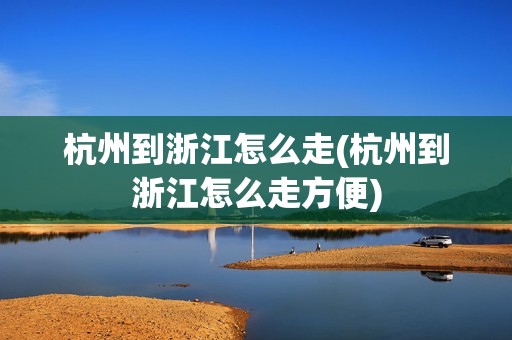 杭州到浙江怎么走(杭州到浙江怎么走方便)