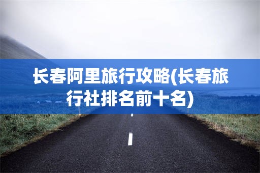 长春阿里旅行攻略(长春旅行社排名前十名)