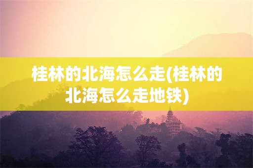 桂林的北海怎么走(桂林的北海怎么走地铁)