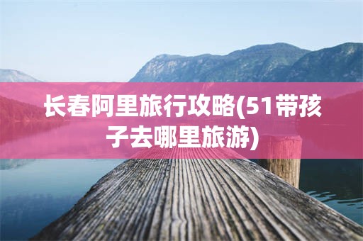 长春阿里旅行攻略(51带孩子去哪里旅游)