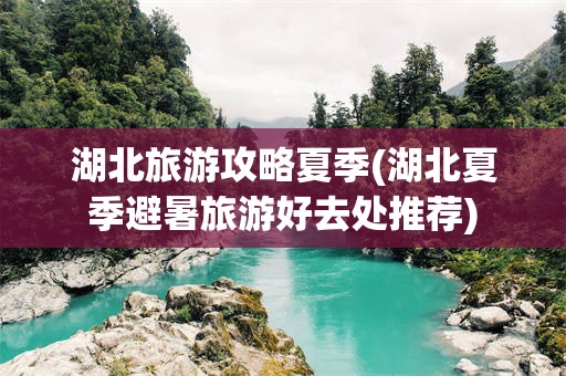 湖北旅游攻略夏季(湖北夏季避暑旅游好去处推荐)