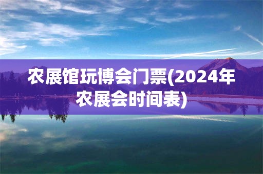 农展馆玩博会门票(2024年农展会时间表)