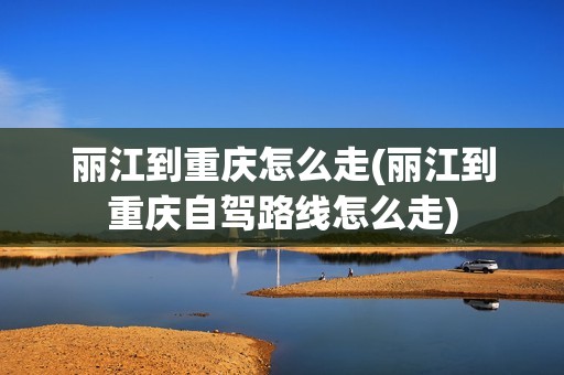 丽江到重庆怎么走(丽江到重庆自驾路线怎么走)