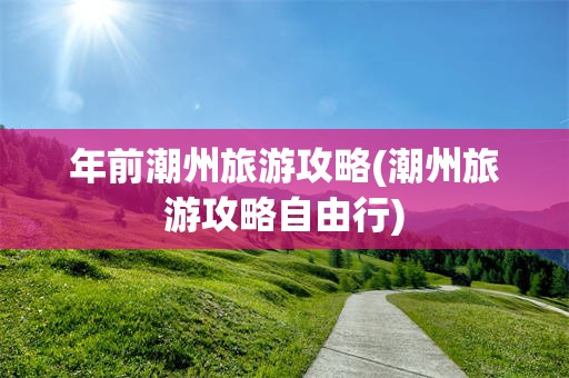 年前潮州旅游攻略(潮州旅游攻略自由行)