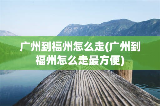 广州到福州怎么走(广州到福州怎么走最方便)