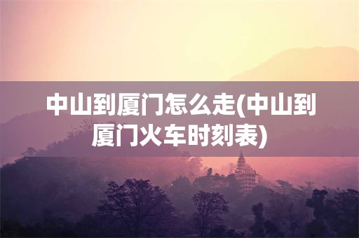 中山到厦门怎么走(中山到厦门火车时刻表)