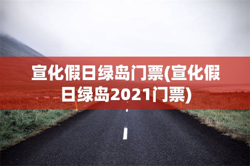 宣化假日绿岛门票(宣化假日绿岛2021门票)