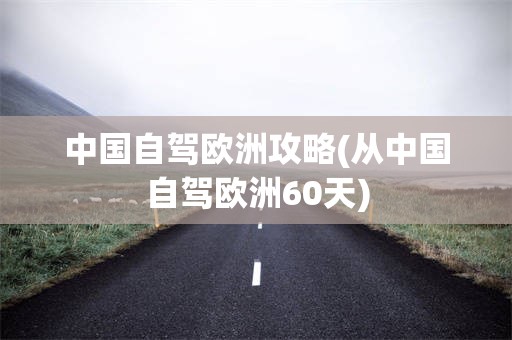 中国自驾欧洲攻略(从中国自驾欧洲60天)