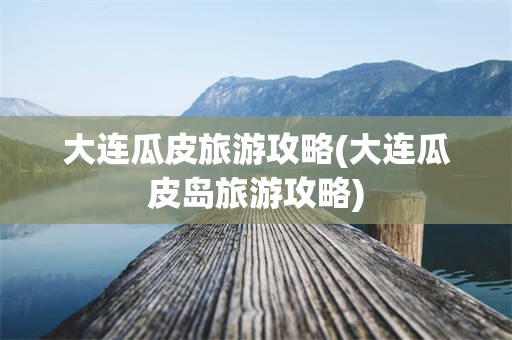 大连瓜皮旅游攻略(大连瓜皮岛旅游攻略)