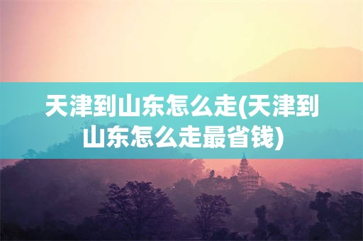 天津到山东怎么走(天津到山东怎么走最省钱)