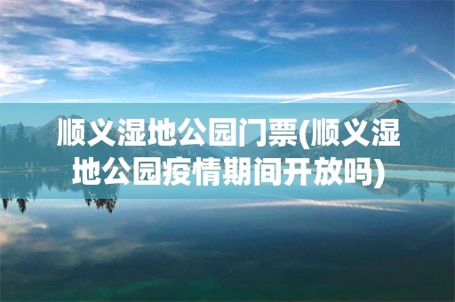 顺义湿地公园门票(顺义湿地公园疫情期间开放吗)