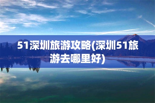 51深圳旅游攻略(深圳51旅游去哪里好)