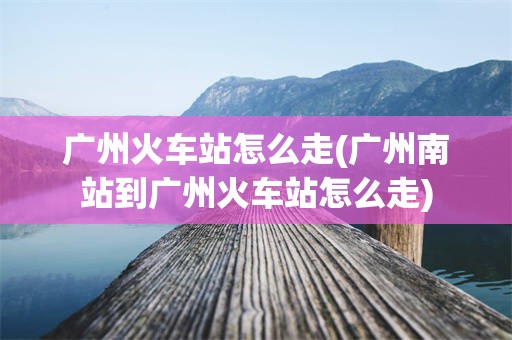 广州火车站怎么走(广州南站到广州火车站怎么走)