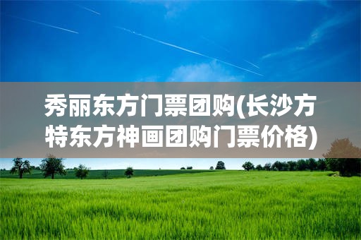 秀丽东方门票团购(长沙方特东方神画团购门票价格)