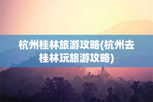 杭州桂林旅游攻略(杭州去桂林玩旅游攻略)