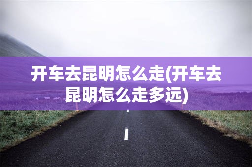 开车去昆明怎么走(开车去昆明怎么走多远)