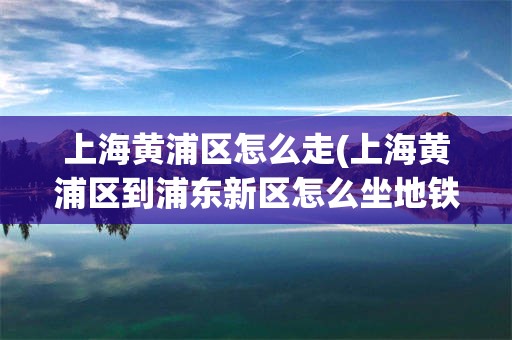 上海黄浦区怎么走(上海黄浦区到浦东新区怎么坐地铁)