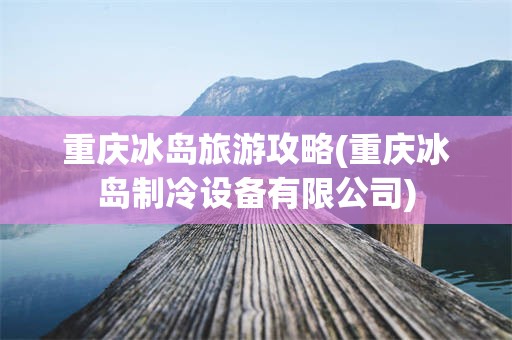 重庆冰岛旅游攻略(重庆冰岛制冷设备有限公司)