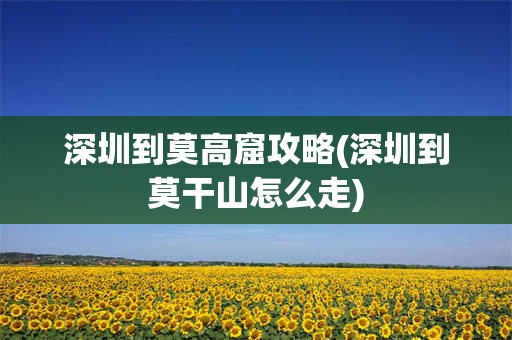 深圳到莫高窟攻略(深圳到莫干山怎么走)