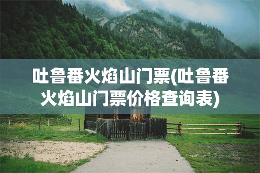 吐鲁番火焰山门票(吐鲁番火焰山门票价格查询表)