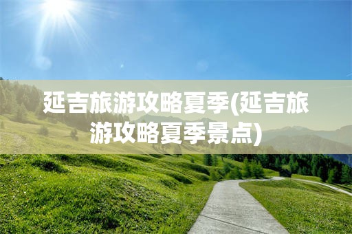 延吉旅游攻略夏季(延吉旅游攻略夏季景点)