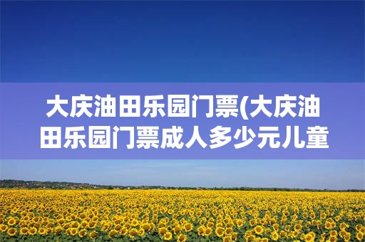 大庆油田乐园门票(大庆油田乐园门票成人多少元儿童多少元团体多少元)