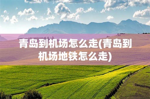 青岛到机场怎么走(青岛到机场地铁怎么走)