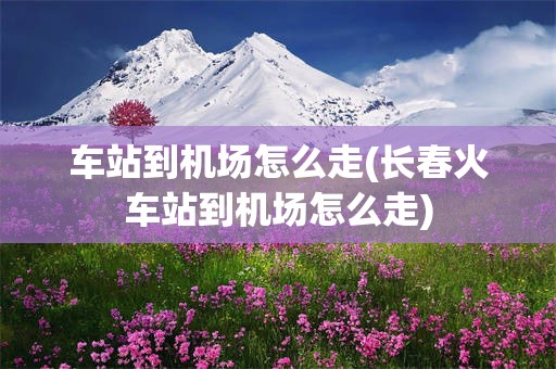 车站到机场怎么走(长春火车站到机场怎么走)