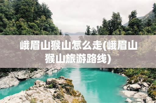 峨眉山猴山怎么走(峨眉山猴山旅游路线)