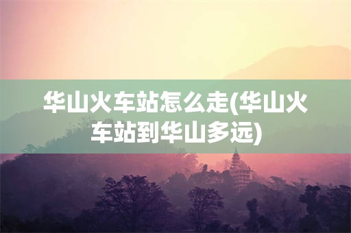 华山火车站怎么走(华山火车站到华山多远)