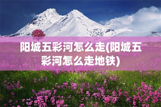 阳城五彩河怎么走(阳城五彩河怎么走地铁)