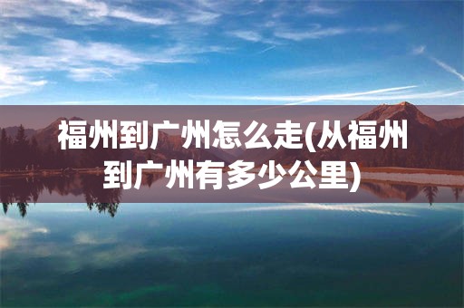 福州到广州怎么走(从福州到广州有多少公里)