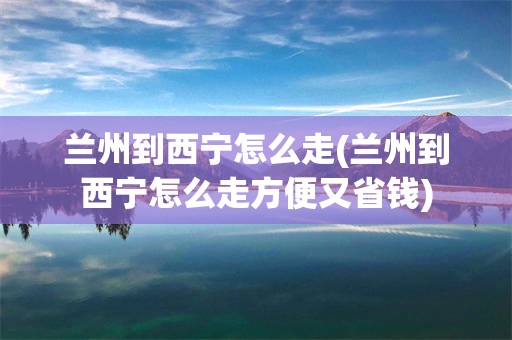 兰州到西宁怎么走(兰州到西宁怎么走方便又省钱)