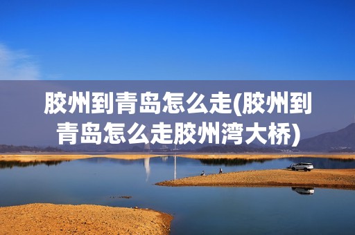 胶州到青岛怎么走(胶州到青岛怎么走胶州湾大桥)