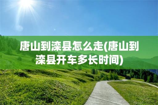 唐山到滦县怎么走(唐山到滦县开车多长时间)