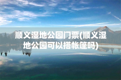 顺义湿地公园门票(顺义湿地公园可以搭帐篷吗)