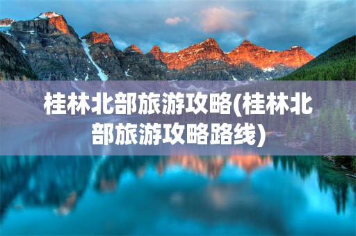 桂林北部旅游攻略(桂林北部旅游攻略路线)