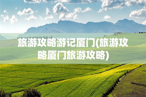 旅游攻略游记厦门(旅游攻略厦门旅游攻略)