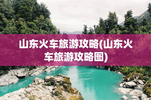 山东火车旅游攻略(山东火车旅游攻略图)