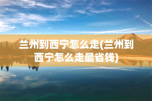 兰州到西宁怎么走(兰州到西宁怎么走最省钱)