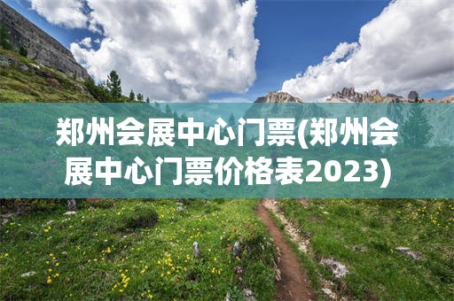 郑州会展中心门票(郑州会展中心门票价格表2023)