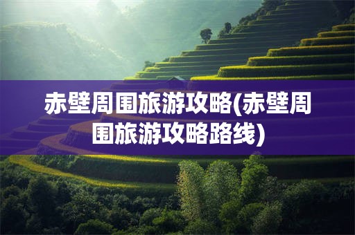 赤壁周围旅游攻略(赤壁周围旅游攻略路线)