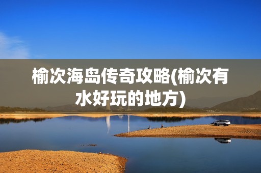 榆次海岛传奇攻略(榆次有水好玩的地方)