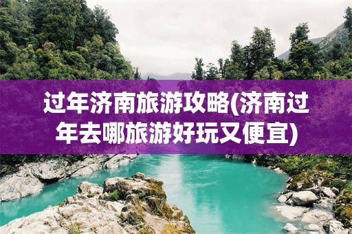 过年济南旅游攻略(济南过年去哪旅游好玩又便宜)